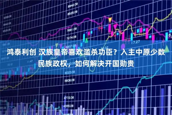 鸿泰利创 汉族皇帝喜欢滥杀功臣？入主中原少数民族政权，如何解决开国勋贵