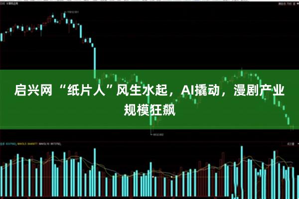 启兴网 “纸片人”风生水起，AI撬动，漫剧产业规模狂飙