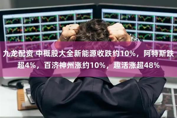 九龙配资 中概股大全新能源收跌约10%，阿特斯跌超4%，百济神州涨约10%，趣活涨超48%