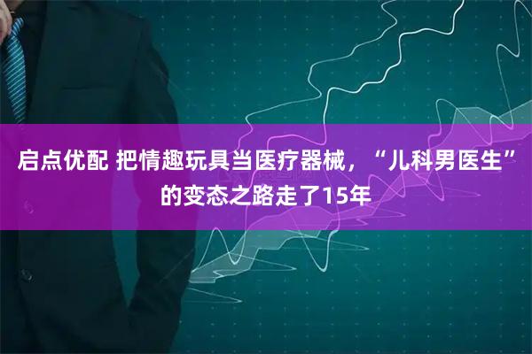 启点优配 把情趣玩具当医疗器械，“儿科男医生”的变态之路走了15年