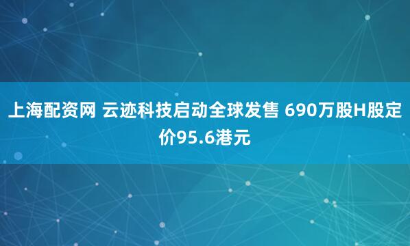 上海配资网 云迹科技启动全球发售 690万股H股定价95.6港元