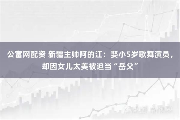 公富网配资 新疆主帅阿的江：娶小5岁歌舞演员，却因女儿太美被迫当“岳父”