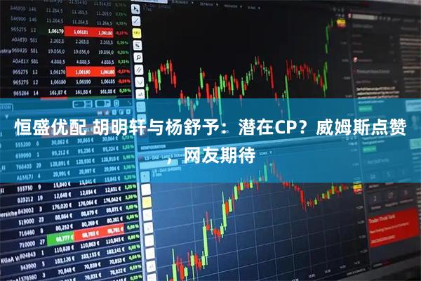 恒盛优配 胡明轩与杨舒予：潜在CP？威姆斯点赞，网友期待