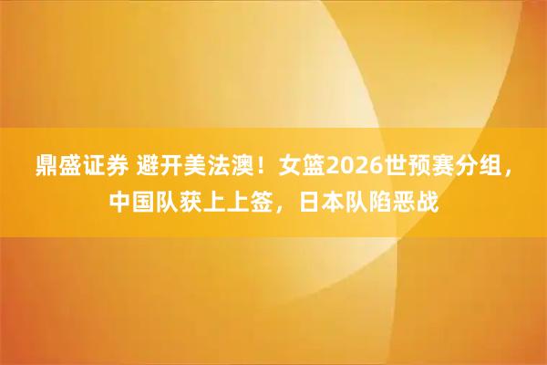鼎盛证券 避开美法澳！女篮2026世预赛分组，中国队获上上签，日本队陷恶战