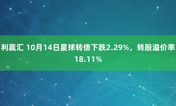 利赢汇 10月14日星球转债下跌2.29%，转股溢价率18.11%