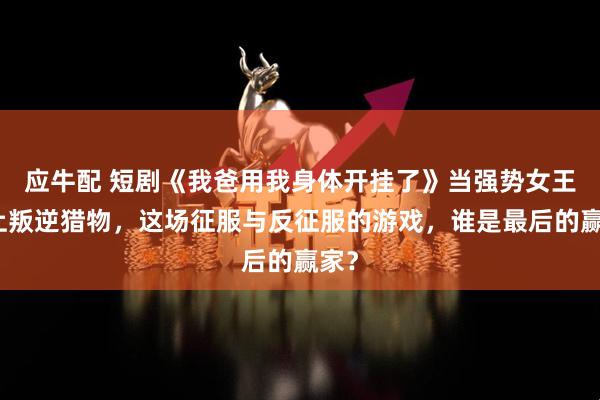应牛配 短剧《我爸用我身体开挂了》当强势女王遇上叛逆猎物，这场征服与反征服的游戏，谁是最后的赢家？
