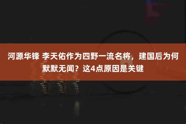 河源华锋 李天佑作为四野一流名将，建国后为何默默无闻？这4点原因是关键