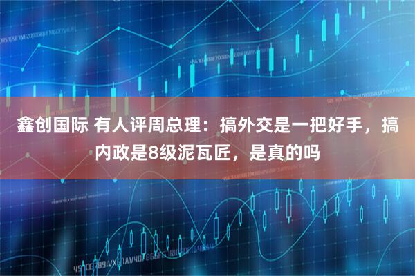 鑫创国际 有人评周总理：搞外交是一把好手，搞内政是8级泥瓦匠，是真的吗