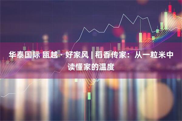 华泰国际 瓯越 · 好家风 | 稻香传家：从一粒米中读懂家的温度