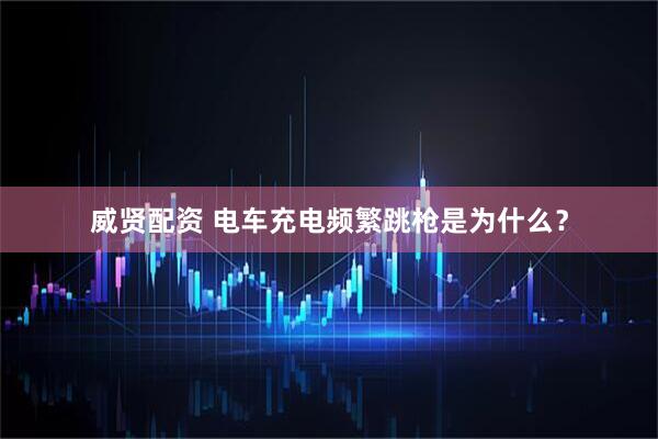 威贤配资 电车充电频繁跳枪是为什么？