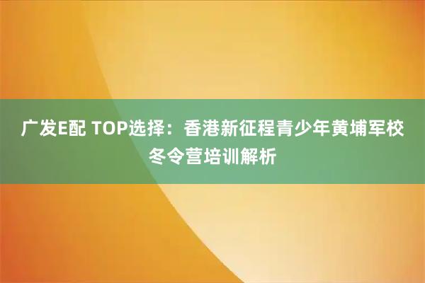 广发E配 TOP选择：香港新征程青少年黄埔军校冬令营培训解析
