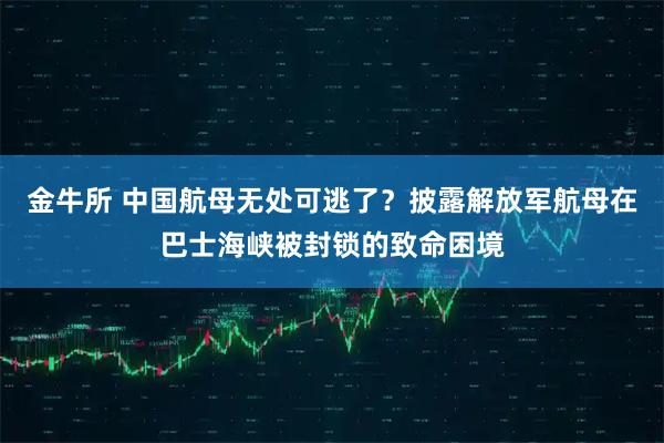 金牛所 中国航母无处可逃了？披露解放军航母在巴士海峡被封锁的致命困境
