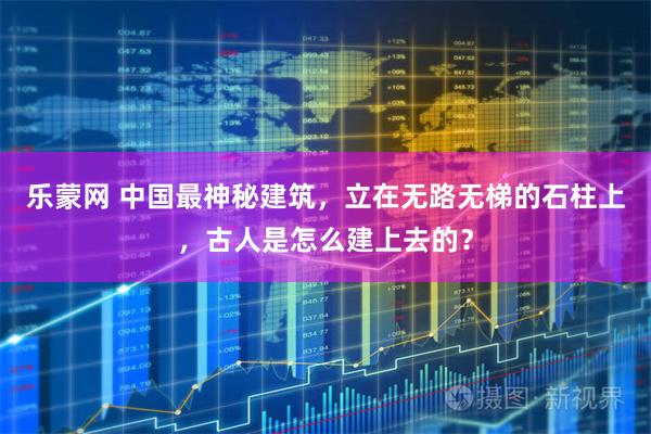 乐蒙网 中国最神秘建筑，立在无路无梯的石柱上，古人是怎么建上去的？