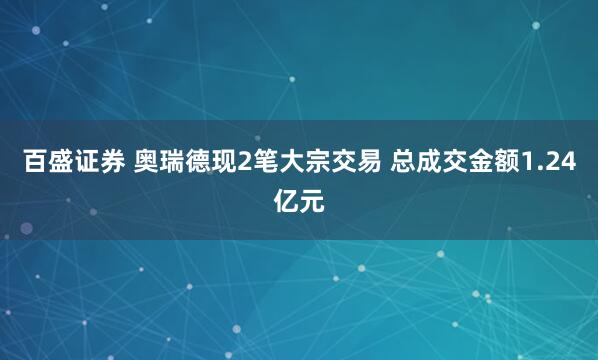 百盛证券 奥瑞德现2笔大宗交易 总成交金额1.24亿元