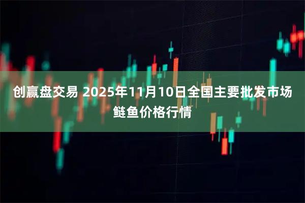 创赢盘交易 2025年11月10日全国主要批发市场鲢鱼价格行情