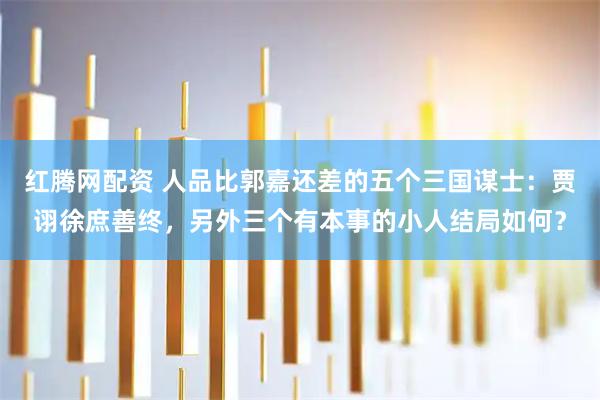 红腾网配资 人品比郭嘉还差的五个三国谋士：贾诩徐庶善终，另外三个有本事的小人结局如何？