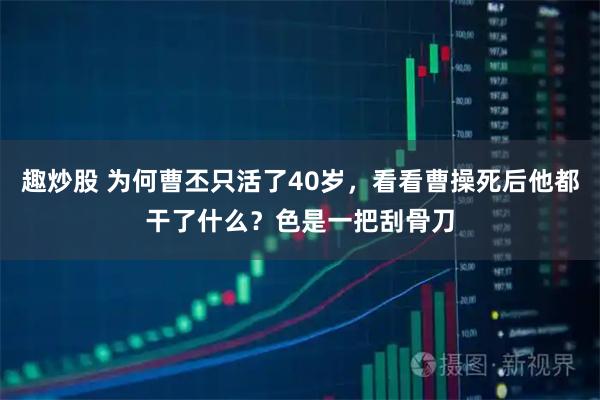 趣炒股 为何曹丕只活了40岁，看看曹操死后他都干了什么？色是一把刮骨刀