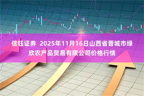 信钰证券  2025年11月16日山西省晋城市绿欣农产品贸易有限公司价格行情