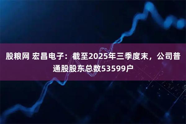 股粮网 宏昌电子：截至2025年三季度末，公司普通股股东总数53599户