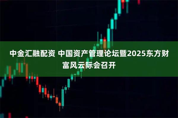 中金汇融配资 中国资产管理论坛暨2025东方财富风云际会召开