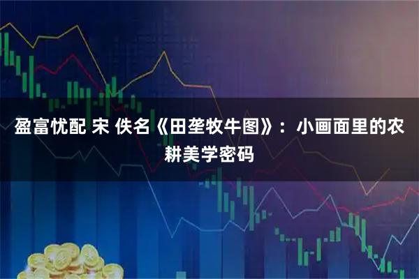 盈富忧配 宋 佚名《田垄牧牛图》：小画面里的农耕美学密码