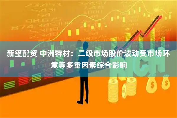 新玺配资 中洲特材：二级市场股价波动受市场环境等多重因素综合影响