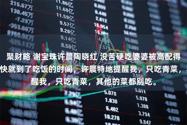 聚财略 谢宝珠许晨陶晓红 没苦硬吃婆婆被高配得感儿媳带飞了 很快就到了吃饭的时间，许晨特地提醒我，只吃青菜，其他的菜都别吃。