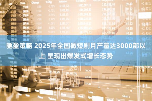 驰盈策略 2025年全国微短剧月产量达3000部以上 呈现出爆发式增长态势