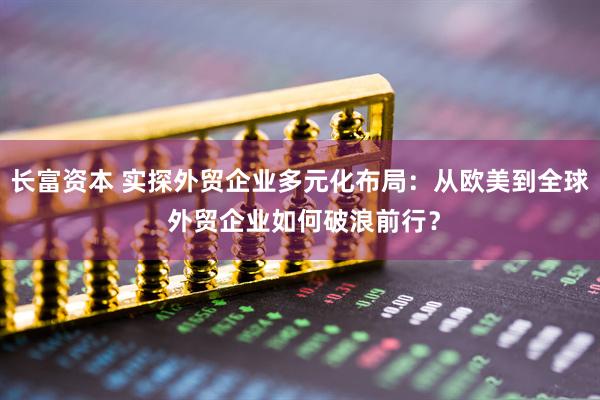 长富资本 实探外贸企业多元化布局：从欧美到全球 外贸企业如何破浪前行？