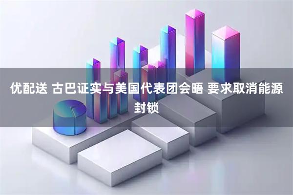 优配送 古巴证实与美国代表团会晤 要求取消能源封锁