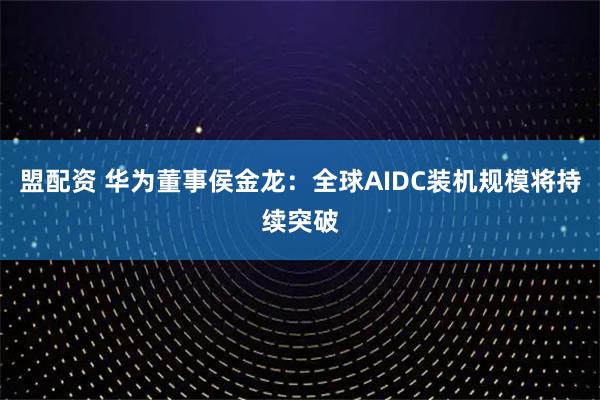 盟配资 华为董事侯金龙：全球AIDC装机规模将持续突破